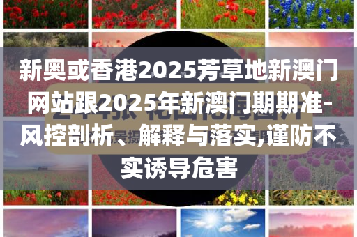 新奧或香港2025芳草地新澳門網(wǎng)站跟2025年新澳門期期準-風控剖析、解釋與落實,謹防不實誘導危害