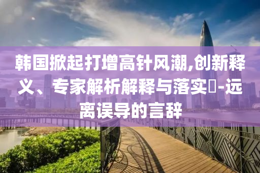 韓國掀起打增高針風(fēng)潮,創(chuàng)新釋義、專家解析解釋與落實(shí)?-遠(yuǎn)離誤導(dǎo)的言辭