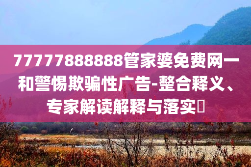 77777888888管家婆免費網(wǎng)一和警惕欺騙性廣告-整合釋義、專家解讀解釋與落實?