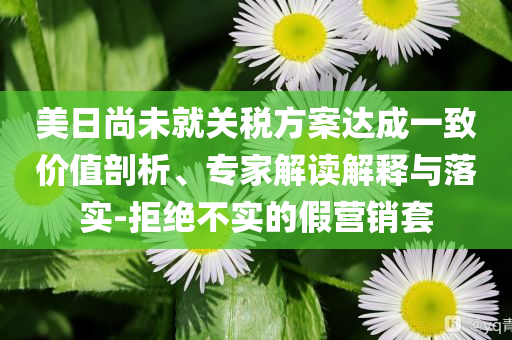 美日尚未就關(guān)稅方案達(dá)成一致價值剖析、專家解讀解釋與落實(shí)-拒絕不實(shí)的假營銷套