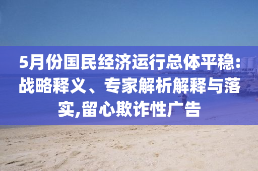 5月份國民經濟運行總體平穩(wěn):戰(zhàn)略釋義、專家解析解釋與落實,留心欺詐性廣告
