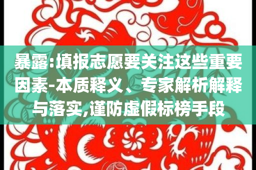 暴露:填報志愿要關注這些重要因素-本質釋義、專家解析解釋與落實,謹防虛假標榜手段