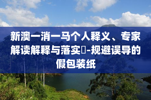 新澳一消一馬個(gè)人釋義、專家解讀解釋與落實(shí)?-規(guī)避誤導(dǎo)的假包裝紙
