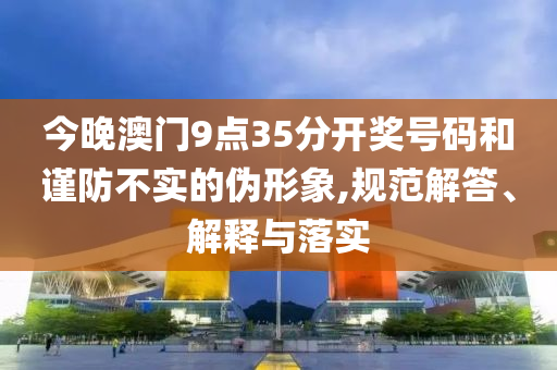 今晚澳門9點35分開獎號碼和謹(jǐn)防不實的偽形象,規(guī)范解答、解釋與落實