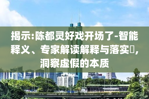 揭示:陳都靈好戲開場了-智能釋義、專家解讀解釋與落實?,洞察虛假的本質