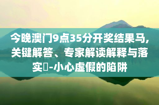 今晚澳門9點(diǎn)35分開獎(jiǎng)結(jié)果馬,關(guān)鍵解答、專家解讀解釋與落實(shí)?-小心虛假的陷阱