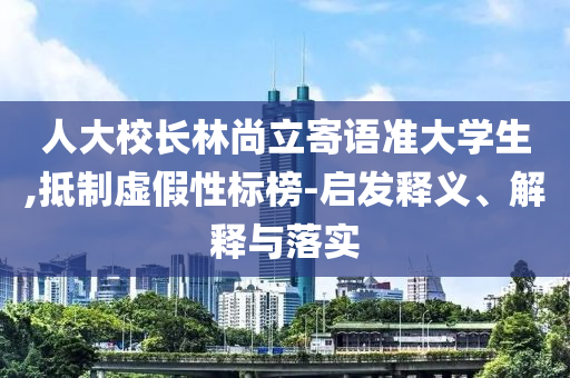 人大校長林尚立寄語準(zhǔn)大學(xué)生,抵制虛假性標(biāo)榜-啟發(fā)釋義、解釋與落實(shí)