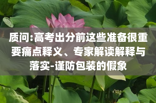 質(zhì)問:高考出分前這些準(zhǔn)備很重要痛點(diǎn)釋義、專家解讀解釋與落實(shí)-謹(jǐn)防包裝的假象