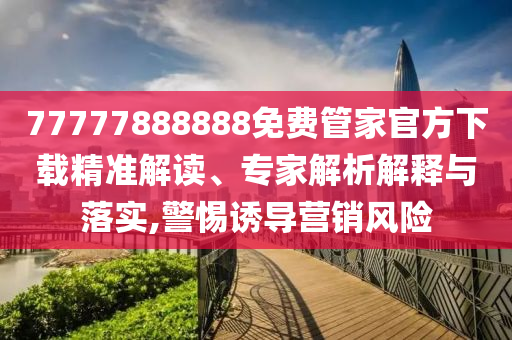 77777888888免費管家官方下載精準解讀、專家解析解釋與落實,警惕誘導(dǎo)營銷風(fēng)險