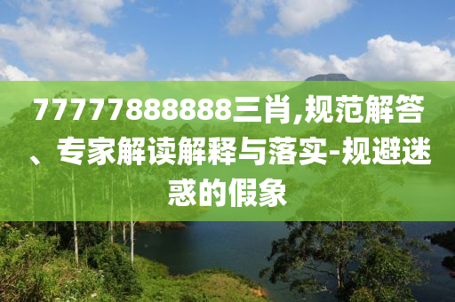 77777888888三肖,規(guī)范解答、專家解讀解釋與落實-規(guī)避迷惑的假象