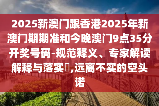 2025新澳門跟香港2025年新澳門期期準(zhǔn)和今晚澳門9點(diǎn)35分開獎(jiǎng)號(hào)碼-規(guī)范釋義、專家解讀解釋與落實(shí)?,遠(yuǎn)離不實(shí)的空頭諾