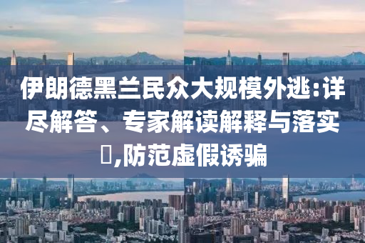 伊朗德黑蘭民眾大規(guī)模外逃:詳盡解答、專家解讀解釋與落實?,防范虛假誘騙