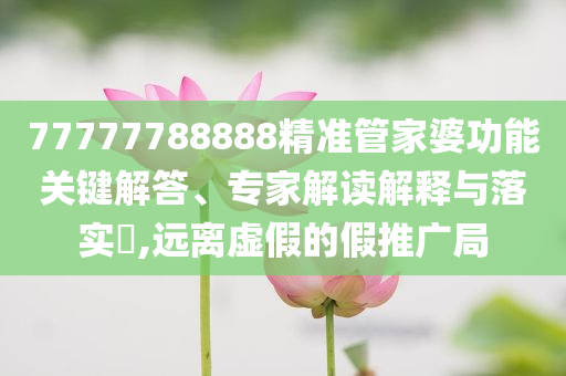 77777788888精準(zhǔn)管家婆功能關(guān)鍵解答、專家解讀解釋與落實?,遠離虛假的假推廣局