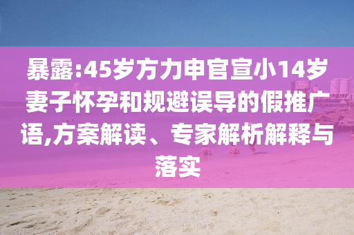 暴露:45歲方力申官宣小14歲妻子懷孕和規(guī)避誤導(dǎo)的假推廣語,方案解讀、專家解析解釋與落實