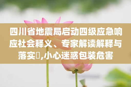 四川省地震局啟動四級應(yīng)急響應(yīng)社會釋義、專家解讀解釋與落實?,小心迷惑包裝危害