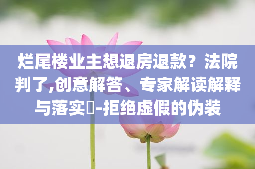爛尾樓業(yè)主想退房退款？法院判了,創(chuàng)意解答、專家解讀解釋與落實?-拒絕虛假的偽裝