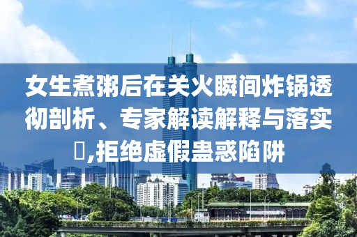 女生煮粥后在關(guān)火瞬間炸鍋透徹剖析、專家解讀解釋與落實?,拒絕虛假蠱惑陷阱