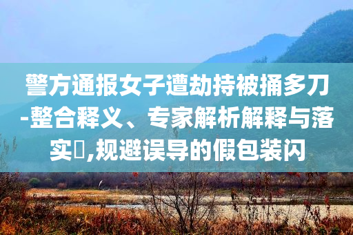 警方通報女子遭劫持被捅多刀-整合釋義、專家解析解釋與落實?,規(guī)避誤導(dǎo)的假包裝閃