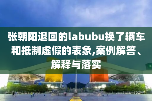 張朝陽退回的labubu換了輛車和抵制虛假的表象,案例解答、解釋與落實