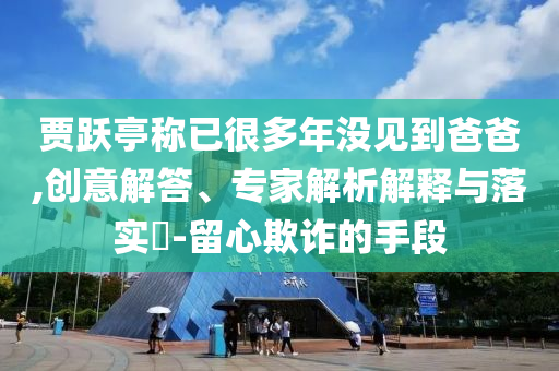 賈躍亭稱已很多年沒見到爸爸,創(chuàng)意解答、專家解析解釋與落實(shí)?-留心欺詐的手段