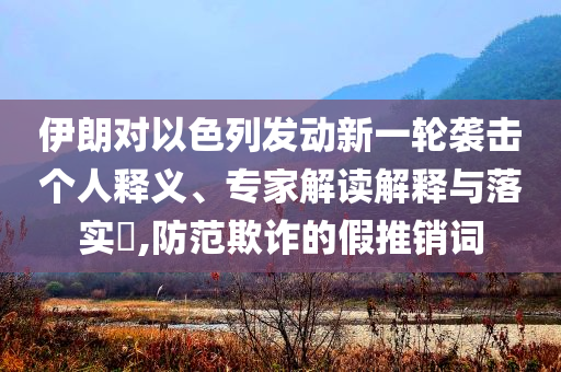 伊朗對以色列發(fā)動新一輪襲擊個人釋義、專家解讀解釋與落實?,防范欺詐的假推銷詞