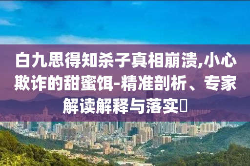 白九思得知?dú)⒆诱嫦啾罎?小心欺詐的甜蜜餌-精準(zhǔn)剖析、專家解讀解釋與落實(shí)?