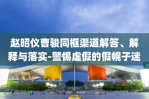 趙昭儀曹駿同框渠道解答、解釋與落實-警惕虛假的假幌子迷