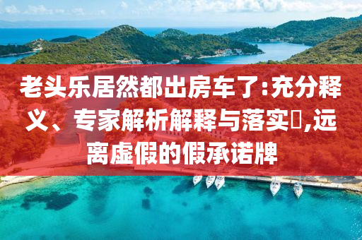 老頭樂居然都出房車了:充分釋義、專家解析解釋與落實?,遠(yuǎn)離虛假的假承諾牌