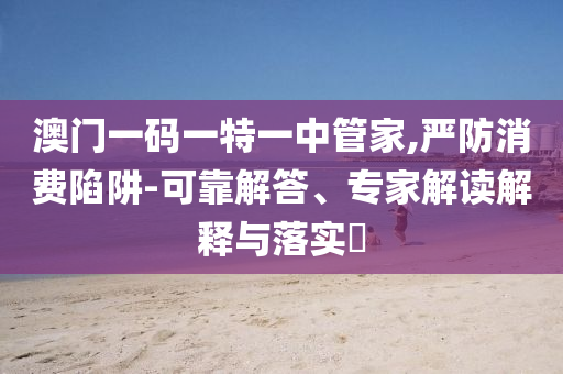 澳門一碼一特一中管家,嚴(yán)防消費陷阱-可靠解答、專家解讀解釋與落實?