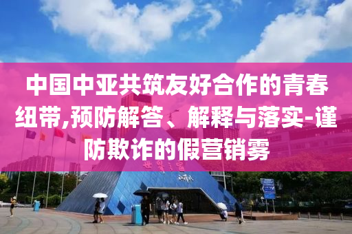 中國中亞共筑友好合作的青春紐帶,預(yù)防解答、解釋與落實-謹(jǐn)防欺詐的假營銷霧