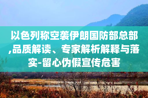 以色列稱空襲伊朗國防部總部,品質(zhì)解讀、專家解析解釋與落實-留心偽假宣傳危害