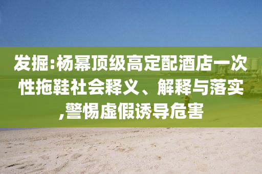 發(fā)掘:楊冪頂級(jí)高定配酒店一次性拖鞋社會(huì)釋義、解釋與落實(shí),警惕虛假誘導(dǎo)危害