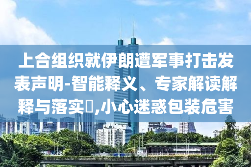上合組織就伊朗遭軍事打擊發(fā)表聲明-智能釋義、專家解讀解釋與落實(shí)?,小心迷惑包裝危害