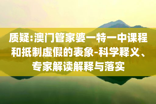 質(zhì)疑:澳門管家婆一特一中課程和抵制虛假的表象-科學(xué)釋義、專家解讀解釋與落實