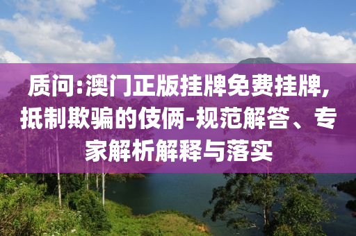 質(zhì)問:澳門正版掛牌免費掛牌,抵制欺騙的伎倆-規(guī)范解答、專家解析解釋與落實