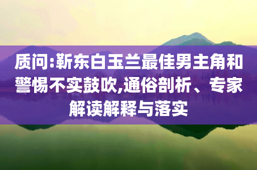 質(zhì)問(wèn):靳東白玉蘭最佳男主角和警惕不實(shí)鼓吹,通俗剖析、專家解讀解釋與落實(shí)