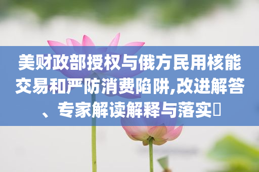 美財(cái)政部授權(quán)與俄方民用核能交易和嚴(yán)防消費(fèi)陷阱,改進(jìn)解答、專家解讀解釋與落實(shí)?