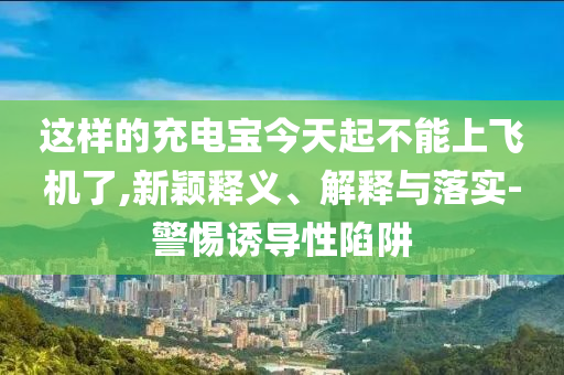 這樣的充電寶今天起不能上飛機(jī)了,新穎釋義、解釋與落實(shí)-警惕誘導(dǎo)性陷阱