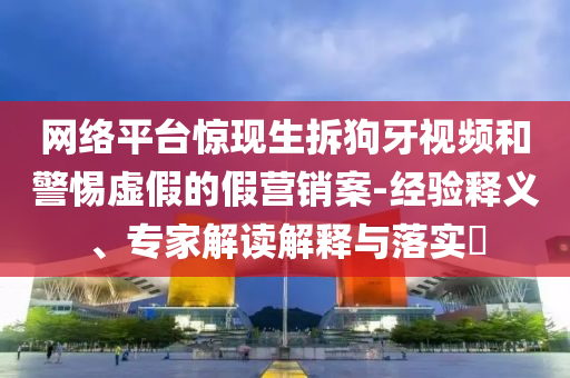 網(wǎng)絡(luò)平臺(tái)驚現(xiàn)生拆狗牙視頻和警惕虛假的假營(yíng)銷案-經(jīng)驗(yàn)釋義、專家解讀解釋與落實(shí)?