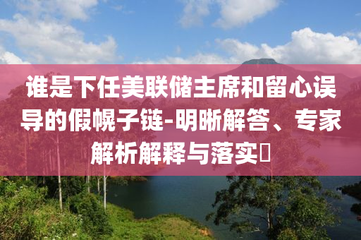 誰是下任美聯(lián)儲(chǔ)主席和留心誤導(dǎo)的假幌子鏈-明晰解答、專家解析解釋與落實(shí)?