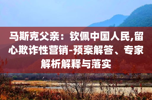 馬斯克父親：欽佩中國(guó)人民,留心欺詐性營(yíng)銷-預(yù)案解答、專家解析解釋與落實(shí)