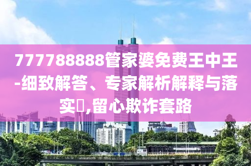 777788888管家婆免費(fèi)王中王-細(xì)致解答、專家解析解釋與落實(shí)?,留心欺詐套路