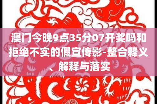 澳門今晚9點(diǎn)35分07開(kāi)獎(jiǎng)嗎和拒絕不實(shí)的假宣傳影-整合釋義、解釋與落實(shí)