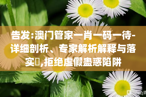 告發(fā):澳門管家一肖一碼一待-詳細剖析、專家解析解釋與落實?,拒絕虛假蠱惑陷阱