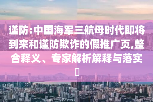 謹(jǐn)防:中國海軍三航母時代即將到來和謹(jǐn)防欺詐的假推廣頁,整合釋義、專家解析解釋與落實(shí)?