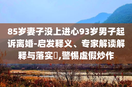 85歲妻子沒上進(jìn)心93歲男子起訴離婚-啟發(fā)釋義、專家解讀解釋與落實(shí)?,警惕虛假炒作