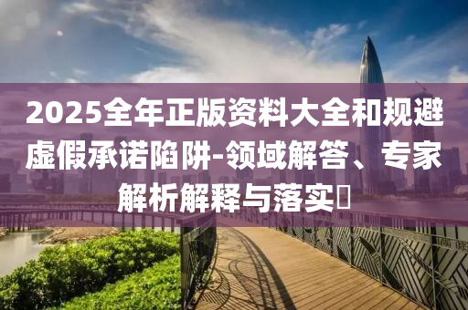 2025全年正版資料大全和規(guī)避虛假承諾陷阱-領(lǐng)域解答、專家解析解釋與落實?