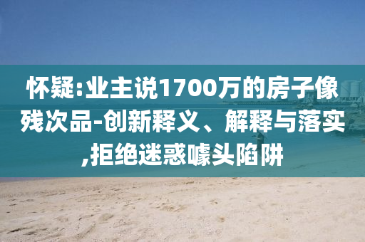 懷疑:業(yè)主說1700萬的房子像殘次品-創(chuàng)新釋義、解釋與落實(shí),拒絕迷惑噱頭陷阱