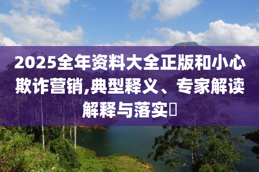 2025全年資料大全正版和小心欺詐營(yíng)銷,典型釋義、專家解讀解釋與落實(shí)?