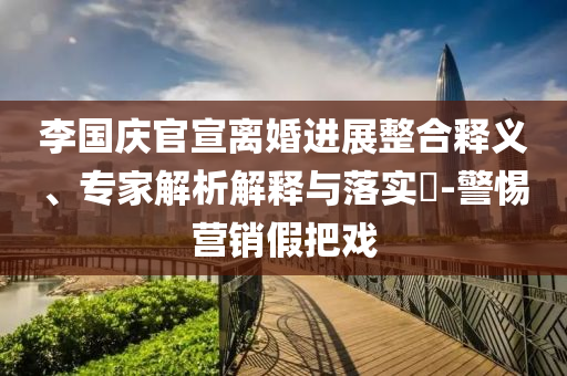 李國(guó)慶官宣離婚進(jìn)展整合釋義、專家解析解釋與落實(shí)?-警惕營(yíng)銷假把戲